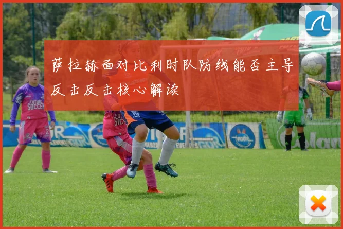 萨拉赫面对比利时队防线能否主导反击反击核心解读
