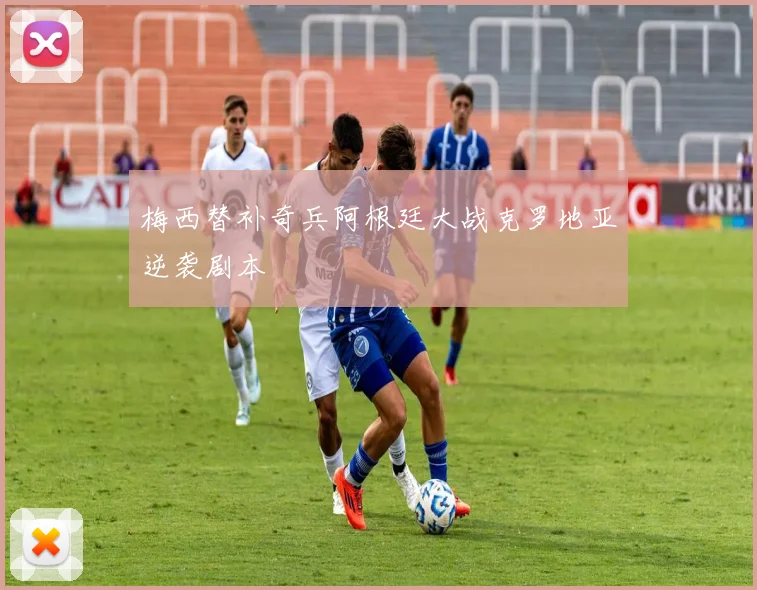 梅西替补奇兵阿根廷大战克罗地亚逆袭剧本