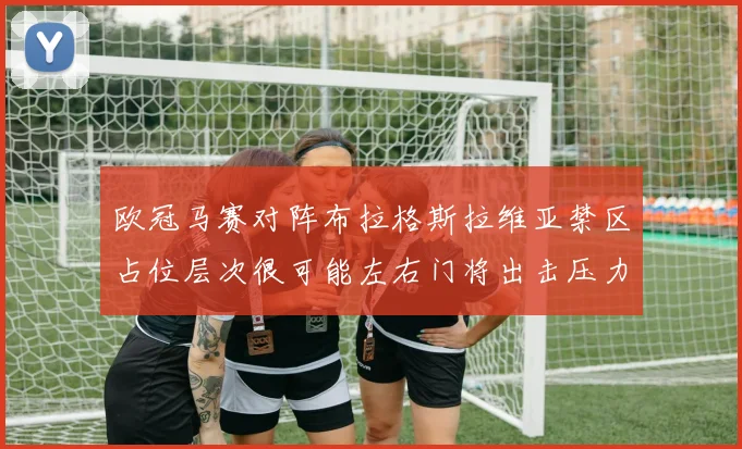 欧冠马赛对阵布拉格斯拉维亚禁区占位层次很可能左右门将出击压力
