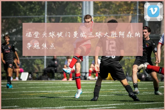 福登头球破门曼城三球大胜阿森纳争冠焦点
