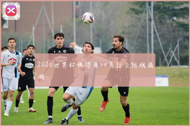 2026世界杯佛得角vs乌拉圭防线漏洞