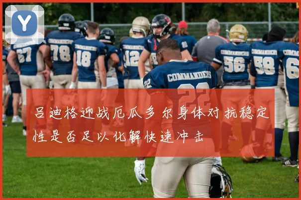 吕迪格迎战厄瓜多尔身体对抗稳定性是否足以化解快速冲击