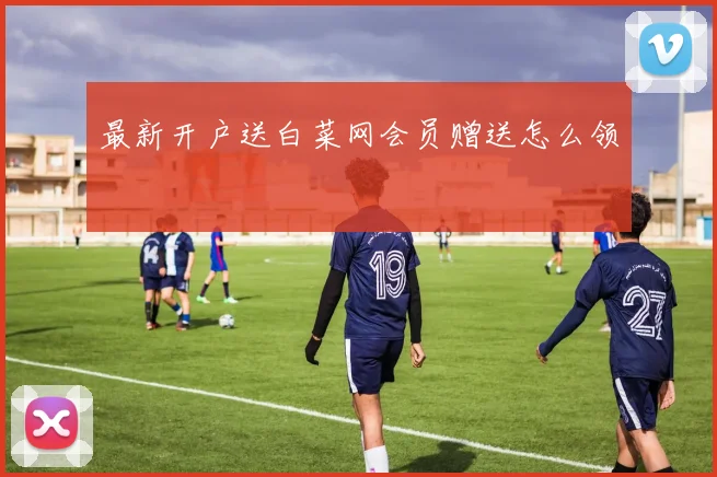 最新开户送白菜网会员赠送怎么领