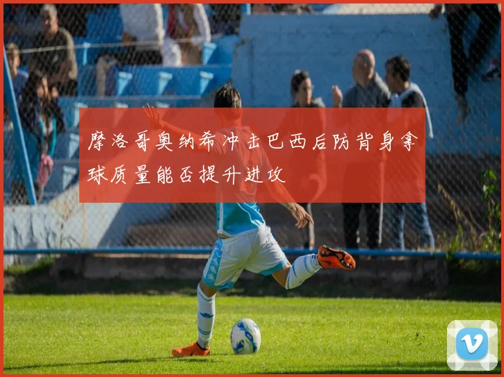 摩洛哥奥纳希冲击巴西后防背身拿球质量能否提升进攻