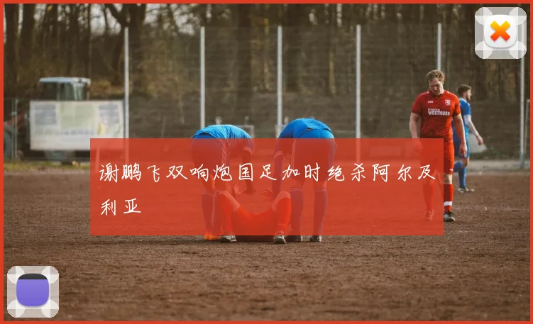 谢鹏飞双响炮国足加时绝杀阿尔及利亚