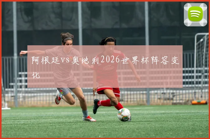 阿根廷vs奥地利2026世界杯阵容变化