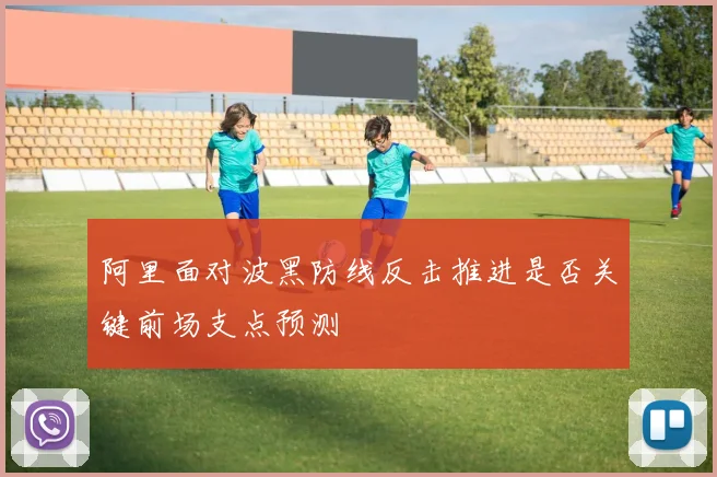 阿里面对波黑防线反击推进是否关键前场支点预测