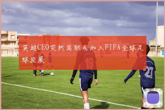 英超CEO突然离职或加入FIFA全球足球发展