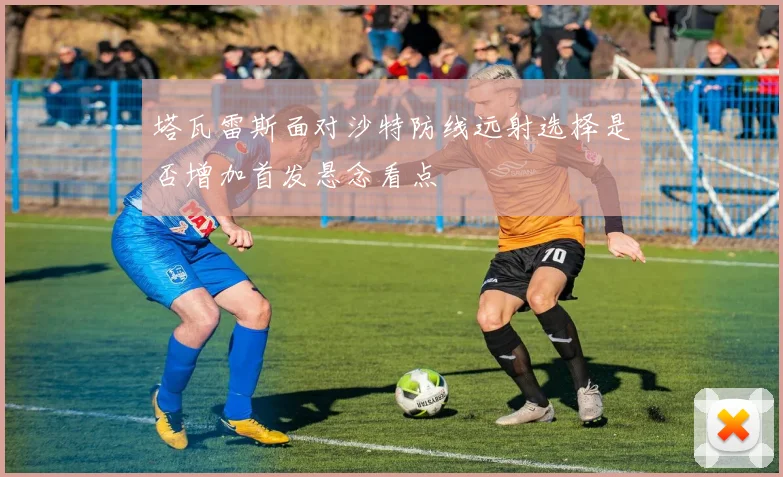 塔瓦雷斯面对沙特防线远射选择是否增加首发悬念看点