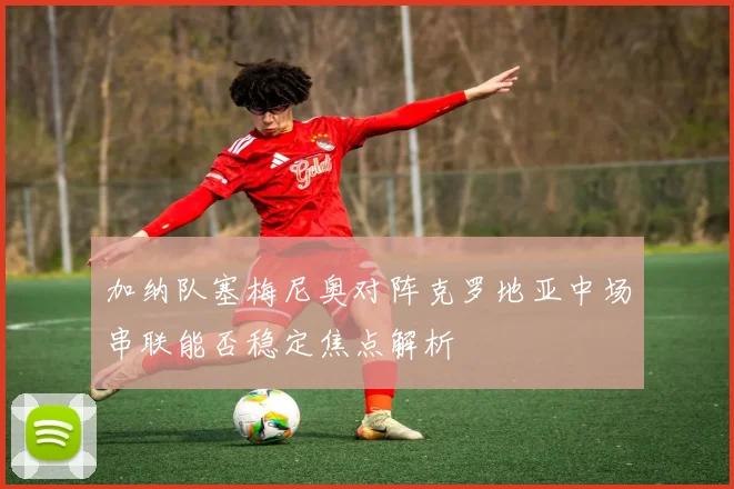 加纳队塞梅尼奥对阵克罗地亚中场串联能否稳定焦点解析