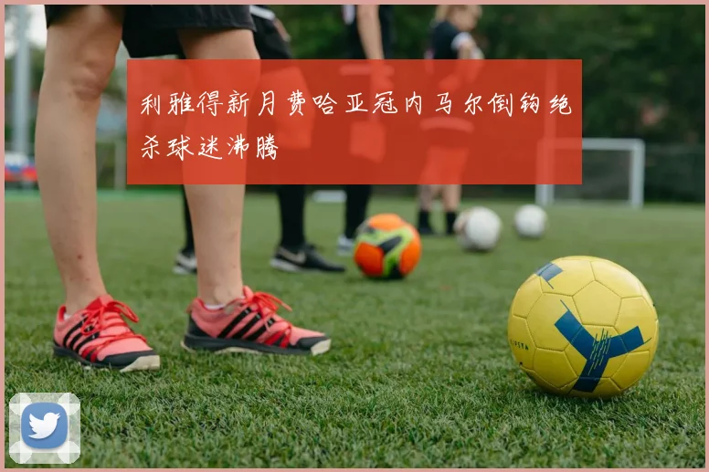 利雅得新月费哈亚冠内马尔倒钩绝杀球迷沸腾