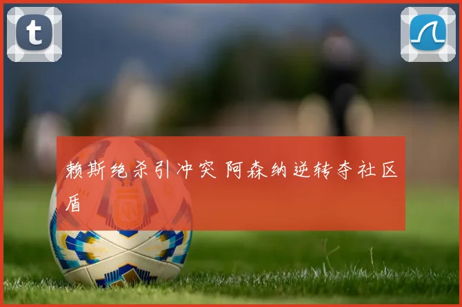 赖斯绝杀引冲突 阿森纳逆转夺社区盾