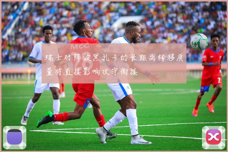 瑞士对阵波黑扎卡的长距离转移质量将直接影响攻守衔接