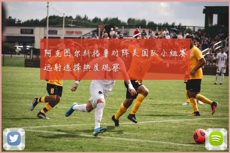 阿克图尔科格鲁对阵美国队小组赛远射选择热度观察