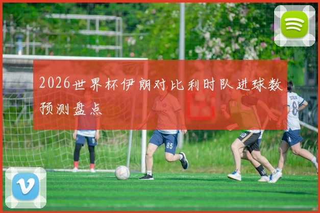 2026世界杯伊朗对比利时队进球数预测盘点