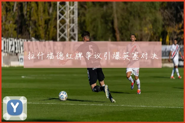 拉什福德红牌争议引爆英塞对决