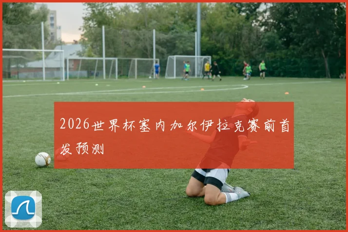 2026世界杯塞内加尔伊拉克赛前首发预测