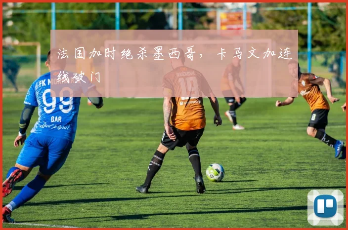 法国加时绝杀墨西哥，卡马文加连线破门
