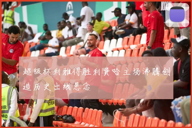 超级杯利雅得胜利费哈主场沸腾创造历史出线悬念