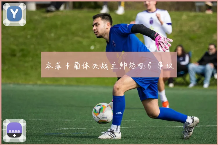 本菲卡葡体决战主帅怒吼引争议