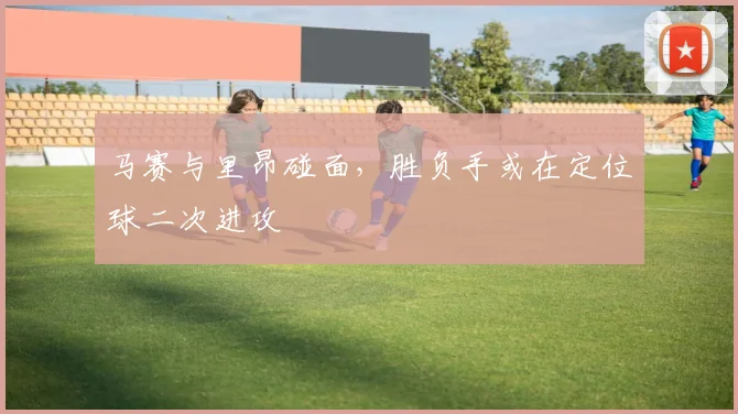 马赛与里昂碰面，胜负手或在定位球二次进攻