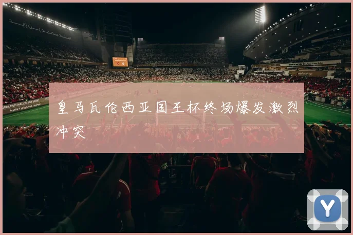皇马瓦伦西亚国王杯终场爆发激烈冲突