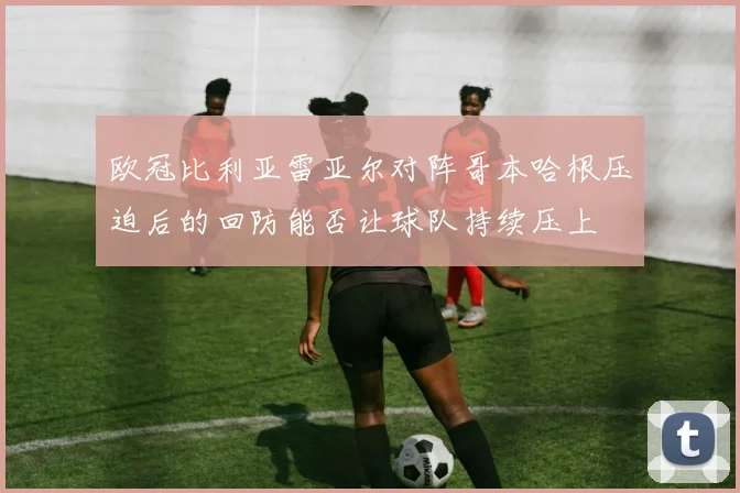 欧冠比利亚雷亚尔对阵哥本哈根压迫后的回防能否让球队持续压上