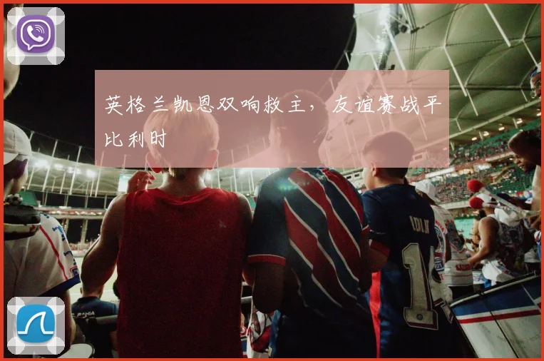英格兰凯恩双响救主，友谊赛战平比利时