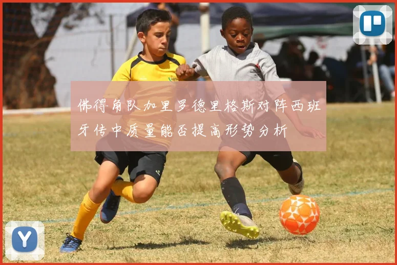 佛得角队加里罗德里格斯对阵西班牙传中质量能否提高形势分析