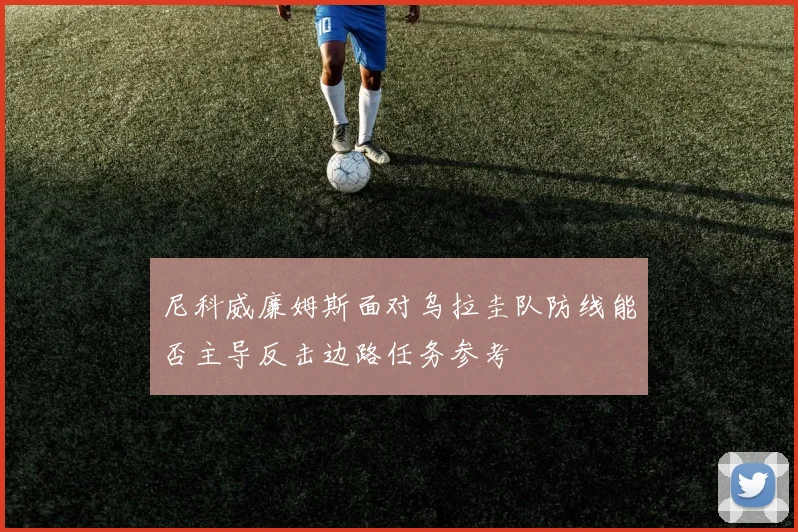 尼科威廉姆斯面对乌拉圭队防线能否主导反击边路任务参考
