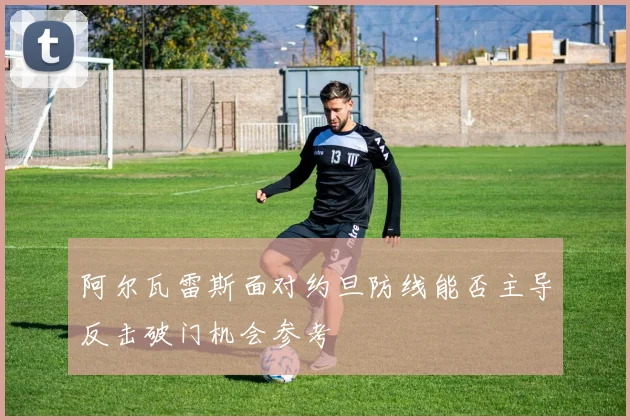阿尔瓦雷斯面对约旦防线能否主导反击破门机会参考