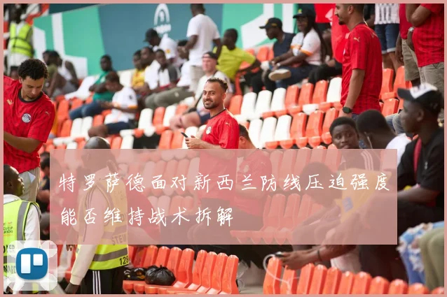 特罗萨德面对新西兰防线压迫强度能否维持战术拆解