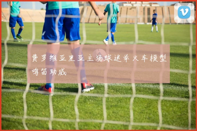 费罗维亚里亚主场球迷举火车模型鸣笛助威