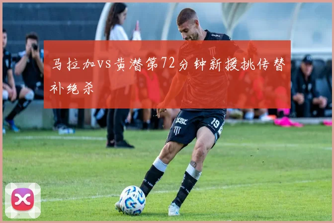 马拉加vs黄潜第72分钟新援挑传替补绝杀