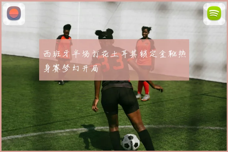 西班牙半场打花土耳其锁定金靴热身赛梦幻开局