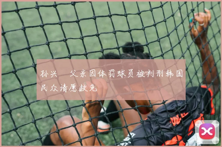 孙兴慜父亲因体罚球员被判刑韩国民众请愿赦免