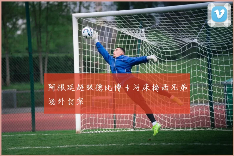 阿根廷超级德比博卡河床梅西兄弟场外打架