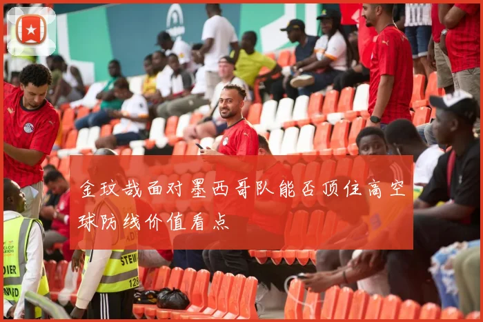 金玟哉面对墨西哥队能否顶住高空球防线价值看点