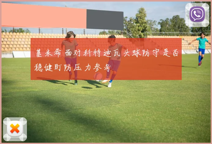 基米希面对科特迪瓦头球防守是否稳健盯防压力参考