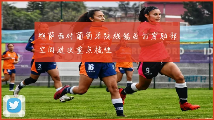维萨面对葡萄牙防线能否打穿肋部空间进攻重点梳理
