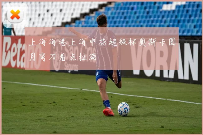 上海海港上海申花超级杯奥斯卡圆月弯刀看点拉满