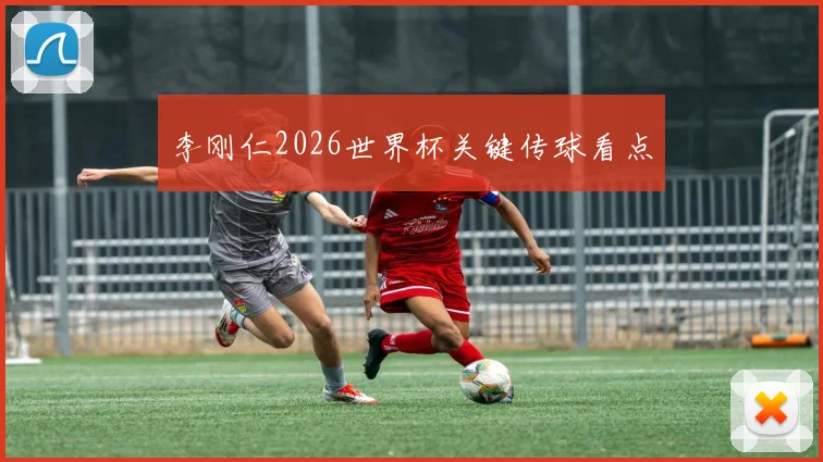 李刚仁2026世界杯关键传球看点