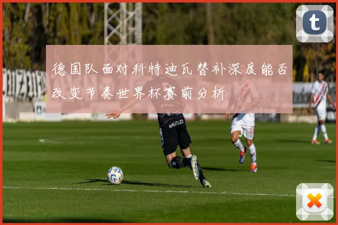 德国队面对科特迪瓦替补深度能否改变节奏世界杯赛前分析