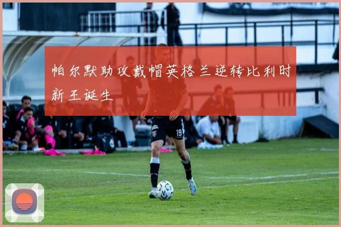 帕尔默助攻戴帽英格兰逆转比利时新王诞生