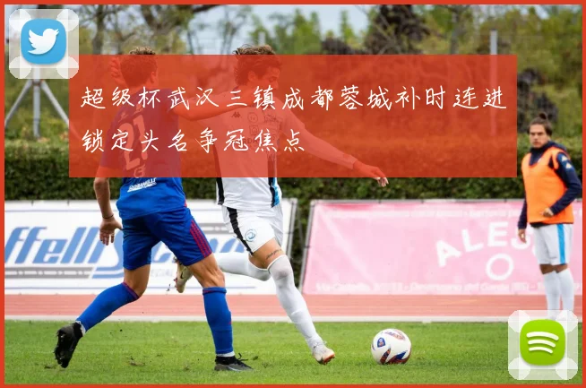 超级杯武汉三镇成都蓉城补时连进锁定头名争冠焦点