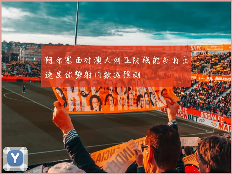 阿尔塞面对澳大利亚防线能否打出速度优势射门数据预测