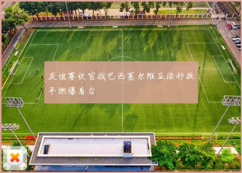 友谊赛收官战巴西塞尔维亚读秒扳平燃爆看台