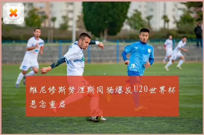 维尼修斯努涅斯同场爆发U20世界杯悬念重启