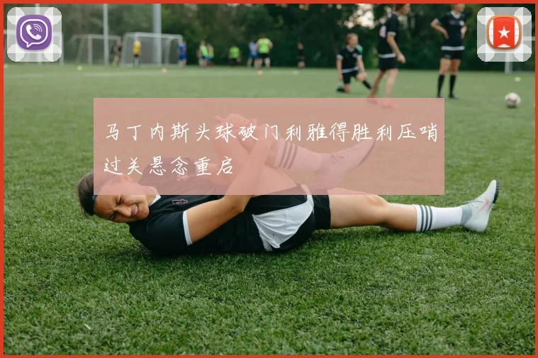 马丁内斯头球破门利雅得胜利压哨过关悬念重启