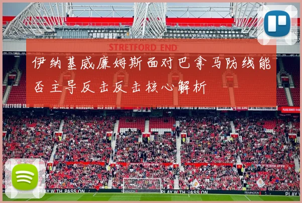 伊纳基威廉姆斯面对巴拿马防线能否主导反击反击核心解析